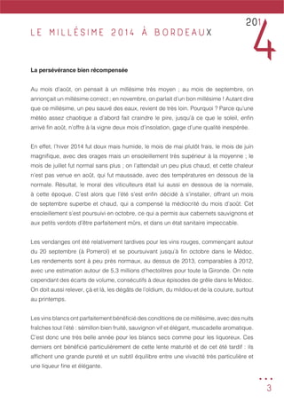 3
L E M I L L É S I M E 2 0 1 4 À B O R D E A U X
La persévérance bien récompensée
Au mois d’août, on pensait à un millésime très moyen ; au mois de septembre, on
annonçait un millésime correct ; en novembre, on parlait d’un bon millésime ! Autant dire
que ce millésime, un peu sauvé des eaux, revient de très loin. Pourquoi ? Parce qu’une
météo assez chaotique a d’abord fait craindre le pire, jusqu’à ce que le soleil, enfin
arrivé fin août, n’offre à la vigne deux mois d’insolation, gage d’une qualité inespérée.
En effet, l’hiver 2014 fut doux mais humide, le mois de mai plutôt frais, le mois de juin
magnifique, avec des orages mais un ensoleillement très supérieur à la moyenne ; le
mois de juillet fut normal sans plus ; on l’attendait un peu plus chaud, et cette chaleur
n’est pas venue en août, qui fut maussade, avec des températures en dessous de la
normale. Résultat, le moral des viticulteurs était lui aussi en dessous de la normale,
à cette époque. C’est alors que l’été s’est enfin décidé à s’installer, offrant un mois
de septembre superbe et chaud, qui a compensé la médiocrité du mois d’août. Cet
ensoleillement s’est poursuivi en octobre, ce qui a permis aux cabernets sauvignons et
aux petits verdots d’être parfaitement mûrs, et dans un état sanitaire impeccable.
Les vendanges ont été relativement tardives pour les vins rouges, commençant autour
du 20 septembre (à Pomerol) et se poursuivant jusqu’à fin octobre dans le Médoc.
Les rendements sont à peu près normaux, au dessus de 2013, comparables à 2012,
avec une estimation autour de 5,3 millions d’hectolitres pour toute la Gironde. On note
cependant des écarts de volume, consécutifs à deux épisodes de grêle dans le Médoc.
On doit aussi relever, çà et là, les dégâts de l’oïdium, du mildiou et de la coulure, surtout
au printemps.
Les vins blancs ont parfaitement bénéficié des conditions de ce millésime, avec des nuits
fraîches tout l’été : sémillon bien fruité, sauvignon vif et élégant, muscadelle aromatique.
C’est donc une très belle année pour les blancs secs comme pour les liquoreux. Ces
derniers ont bénéficié particulièrement de cette lente maturité et de cet été tardif : ils
affichent une grande pureté et un subtil équilibre entre une vivacité très particulière et
une liqueur fine et élégante.
...
201
4
 