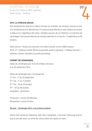 31
CHÂTEAU GUIRAUD
Grand Cru Classé en 1855, Sauternes
Xavier PLanty - Directeur
2014, un millésime attendu
Des températures douces en début d’année ont entraîné une floraison précoce suivie
d’un printemps et d’un été très frais. Fin août a ensuite affiché un soleil radieux et marqué
le début d’un magnifique été indien, véritable sauveur de ce millésime. Le scénario de
vendanges s’est ensuite déroulé de manière optimale en 4 tries du 17 septembre au 29
octobre.
Côté volume, il faudra se contenter d’une demi-récolte, environ 5000 caisses.
2014, 4ème
millésime certifié AB de la propriété, porte la signature « Château Guiraud » :
fraîcheur, tension, équilibre et pureté aromatique.
CARNET DE VENDANGES
Dates de vendanges pour le G de Château Guiraud :
2 au 22 septembre 2014
Dates de vendanges pour nos Sauternes
1ère
trie : 17 au 22 septembre
2ème
trie : 1er
au 7 octobre
3ème
trie : 15 au 24 octobre
4ème
: 27 au 29 octobre
Acabailles : 30 octobre
Production : environ 50 000 blles
Rendement : environ 9 hl/ha
28 août	 : Vendanges 2014, une rentrée excitante
Après trois semaines d’absence dont deux injoignable, c’est avec beaucoup d’envie
que je suis allé avec Luc (chef de culture) dans les vignes ce matin.
201
4
...
 
