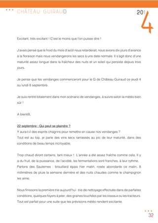 32
CHÂTEAU GUIRAUD
Excitant, très excitant ! C’est le moins que l’on puisse dire !
J’avais pensé que le froid du mois d’août nous retarderait, nous avions dix jours d’avance
à la floraison mais nous vendangerons les secs à une date normale. Il s’agit donc d’une
maturité assez longue dans la fraîcheur des nuits et un soleil qui persiste depuis trois
jours.
Je pense que les vendanges commenceront pour le G de Château Guiraud ce jeudi 4
ou lundi 8 septembre.
Je suis rentré totalement dans mon scénario de vendanges, à suivre selon la météo bien
sûr !
A bientôt,
22 septembre : Qui peut se plaindre ?
Y aura-t-il des esprits chagrins pour remettre en cause nos vendanges ?
Tout est au top, je parle des vins secs ramassés au pic de leur maturité, dans des
conditions de beau temps incroyable.
Trop chaud diront certains, tant mieux ! L’année a été assez fraîche comme cela. Il y
a du fruit, de la puissance, de l’acidité, les fermentations sont franches, à leur rythme.
Parlons des Sauternes : brouillard épais hier matin, rosée abondante ce matin, 8
millimètres de pluie la semaine dernière et des nuits chaudes comme le champignon
les aime.
Nous finissons la première trie aujourd’hui : trie de nettoyage effectuée dans de parfaites
conditions, quelques foyers à jeter, des graines touchées par les oiseaux ou les tracteurs.
Tout est parfait pour une suite que les prévisions météo rendent excitante.
201
4
...
...
 