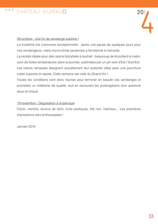 33
29 octobre : Une fin de vendange sublime !
La troisième trie s’annonce exceptionnelle : après une pause de quelques jours pour
nos vendangeurs, notre micro-climat sauternais a fonctionné à merveille.
La recette idéale pour des raisins botrytisés à souhait : beaucoup de brouillard le matin,
suivi de fortes températures dans la journée, sublimées par un joli vent d’Est / Sud-Est.
Les raisins ramassés atteignent actuellement leur potentiel idéal avec une pourriture
noble superbe et rapide. Cette semaine est celle du Grand Vin !
Toutes les conditions sont donc réunies pour terminer en beauté ces vendanges et
promettre un millésime de qualité, tout en savourant les prolongations d’un automne
doux et chaud.
19 novembre : Dégustation à la barrique
Citron, menthe, écorce de litchi, fruits exotiques, thé noir, fraîcheur... Les premières
impressions sont enthousiastes !
Janvier 2015
201
4
CHÂTEAU GUIRAUD
...
 