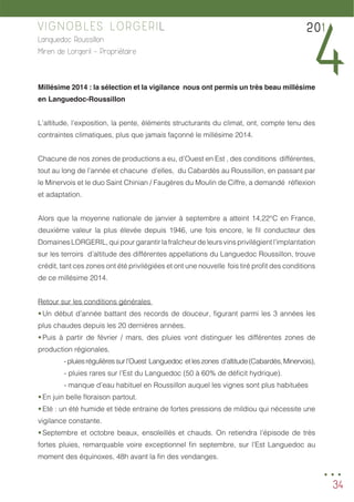 34
VIGNOBLES LORGERIL
Languedoc Roussillon
Miren de Lorgeril - Propriétaire
Millésime 2014 : la sélection et la vigilance nous ont permis un très beau millésime
en Languedoc-Roussillon
L’altitude, l’exposition, la pente, éléments structurants du climat, ont, compte tenu des
contraintes climatiques, plus que jamais façonné le millésime 2014.
Chacune de nos zones de productions a eu, d’Ouest en Est , des conditions différentes,
tout au long de l’année et chacune d’elles, du Cabardès au Roussillon, en passant par
le Minervois et le duo Saint Chinian / Faugères du Moulin de Ciffre, a demandé réflexion
et adaptation.
Alors que la moyenne nationale de janvier à septembre a atteint 14,22°C en France,
deuxième valeur la plus élevée depuis 1946, une fois encore, le fil conducteur des
Domaines LORGERIL, qui pour garantir la fraîcheur de leurs vins privilégient l’implantation
sur les terroirs d’altitude des différentes appellations du Languedoc Roussillon, trouve
crédit, tant ces zones ont été privilégiées et ont une nouvelle fois tiré profit des conditions
de ce millésime 2014.
Retour sur les conditions générales
•	Un début d’année battant des records de douceur, figurant parmi les 3 années les
plus chaudes depuis les 20 dernières années.
•	Puis à partir de février / mars, des pluies vont distinguer les différentes zones de
production régionales.
		 -pluiesrégulièressurl’Ouest Languedoc etleszones d’altitude(Cabardès,Minervois),
		 - pluies rares sur l’Est du Languedoc (50 à 60% de déficit hydrique).
		 - manque d’eau habituel en Roussillon auquel les vignes sont plus habituées
•	En juin belle floraison partout.
•	Eté : un été humide et tiède entraine de fortes pressions de mildiou qui nécessite une
vigilance constante.
•	Septembre et octobre beaux, ensoleillés et chauds. On retiendra l’épisode de très
fortes pluies, remarquable voire exceptionnel fin septembre, sur l’Est Languedoc au
moment des équinoxes, 48h avant la fin des vendanges.
201
4
...
 