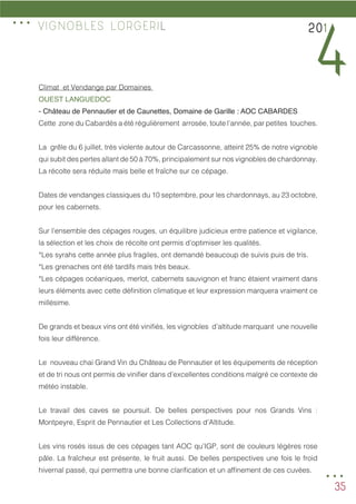 35
Climat et Vendange par Domaines
OUEST LANGUEDOC
- Château de Pennautier et de Caunettes, Domaine de Garille : AOC CABARDES
Cette zone du Cabardès a été régulièrement arrosée, toute l’année, par petites touches.
La grêle du 6 juillet, très violente autour de Carcassonne, atteint 25% de notre vignoble
qui subit des pertes allant de 50 à 70%, principalement sur nos vignobles de chardonnay.
La récolte sera réduite mais belle et fraîche sur ce cépage.
Dates de vendanges classiques du 10 septembre, pour les chardonnays, au 23 octobre,
pour les cabernets.
Sur l’ensemble des cépages rouges, un équilibre judicieux entre patience et vigilance,
la sélection et les choix de récolte ont permis d’optimiser les qualités.
*Les syrahs cette année plus fragiles, ont demandé beaucoup de suivis puis de tris.
*Les grenaches ont été tardifs mais très beaux.
*Les cépages océaniques, merlot, cabernets sauvignon et franc étaient vraiment dans
leurs éléments avec cette définition climatique et leur expression marquera vraiment ce
millésime.
De grands et beaux vins ont été vinifiés, les vignobles d’altitude marquant une nouvelle
fois leur différence.
Le nouveau chai Grand Vin du Château de Pennautier et les équipements de réception
et de tri nous ont permis de vinifier dans d’excellentes conditions malgré ce contexte de
météo instable.
Le travail des caves se poursuit. De belles perspectives pour nos Grands Vins :
Montpeyre, Esprit de Pennautier et Les Collections d’Altitude.
Les vins rosés issus de ces cépages tant AOC qu’IGP, sont de couleurs légères rose
pâle. La fraîcheur est présente, le fruit aussi. De belles perspectives une fois le froid
hivernal passé, qui permettra une bonne clarification et un affinement de ces cuvées.
201
4
VIGNOBLES LORGERIL
...
...
 