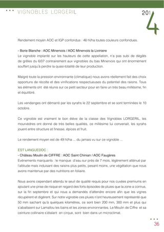 36
Rendement moyen AOC et IGP confondus : 46 hl/ha toutes couleurs confondues.
-	Borie Blanche : AOC Minervois / AOC Minervois la Liviniere
Le vignoble implanté sur les hauteurs de cette appellation, n’a pas subi de dégâts
de grêles du 6/07 contrairement aux vignobles du bas Minervois qui ont énormément
souffert jusqu’à perdre la quasi-totalité de leur production.
Malgré toute la pression environnante (climatique) nous avons réellement fait des choix
opportuns de récolte et des vinifications respectueuses du potentiel des raisins. Tous
les éléments ont été réunis sur ce petit secteur pour en faire un très beau millésime, fin
et équilibré.
Les vendanges ont démarré par les syrahs le 22 septembre et se sont terminées le 10
octobre.
Ce vignoble est vraiment le bon élève de la classe des Vignobles LORGERIL, les
mourvèdres ont donné de très belles qualités, ce millésime lui convenait, les syrahs
jouent entre structure et finesse, épices et fruit. 	
Le rendement moyen est de 49 hl/ha ... du jamais vu sur ce vignoble ...
EST LANGUEDOC :
- Château Moulin de CIFFRE : AOC Saint Chinian / AOC Faugères
Evénements marquants : le manque d’eau sur près de 7 mois, légèrement atténué par 	
l’altitude mais induisant des raisins plus petits, pesant moins, une végétation que nous
avons maintenue par des nutritions en foliaire.
Nous avons cependant attendu le seuil de qualité requis pour nos cuvées premiums en
ajoutant une prise de risque en regard des forts épisodes de pluies que la zone a connus,
sur la fin septembre et qui nous a demandés d’attendre encore afin que les vignes
récupèrent et digèrent. Sur notre vignoble ces pluies n’ont heureusement représenté que
50 mm sachant qu’à quelques kilomètres, ce sont bien 200 mm, 300 mm et plus qui
s’abattaient sur Lamallou les bains et les zones environnantes. Le Moulin de Ciffre et sa
ceinture collinaire s’étalant en cirque, sont bien dans un microclimat.
201
4
VIGNOBLES LORGERIL
...
...
 