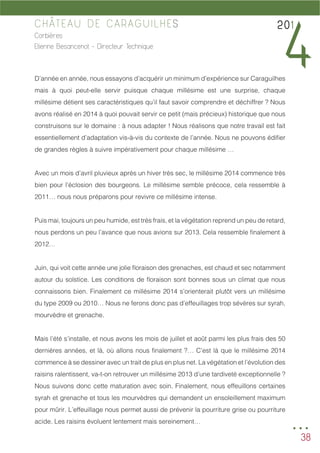 38
CHÂTEAU DE CARAGUILHES
Corbières
Etienne Besancenot - Directeur Technique
D’année en année, nous essayons d’acquérir un minimum d’expérience sur Caraguilhes
mais à quoi peut-elle servir puisque chaque millésime est une surprise, chaque
millésime détient ses caractéristiques qu’il faut savoir comprendre et déchiffrer ? Nous
avons réalisé en 2014 à quoi pouvait servir ce petit (mais précieux) historique que nous
construisons sur le domaine : à nous adapter ! Nous réalisons que notre travail est fait
essentiellement d’adaptation vis-à-vis du contexte de l’année. Nous ne pouvons édifier
de grandes règles à suivre impérativement pour chaque millésime …
Avec un mois d’avril pluvieux après un hiver très sec, le millésime 2014 commence très
bien pour l’éclosion des bourgeons. Le millésime semble précoce, cela ressemble à
2011… nous nous préparons pour revivre ce millésime intense.
Puis mai, toujours un peu humide, est très frais, et la végétation reprend un peu de retard,
nous perdons un peu l’avance que nous avions sur 2013. Cela ressemble finalement à
2012…
Juin, qui voit cette année une jolie floraison des grenaches, est chaud et sec notamment
autour du solstice. Les conditions de floraison sont bonnes sous un climat que nous
connaissons bien. Finalement ce millésime 2014 s’orienterait plutôt vers un millésime
du type 2009 ou 2010… Nous ne ferons donc pas d’effeuillages trop sévères sur syrah,
mourvèdre et grenache.
Mais l’été s’installe, et nous avons les mois de juillet et août parmi les plus frais des 50
dernières années, et là, où allons nous finalement ?… C’est là que le millésime 2014
commence à se dessiner avec un trait de plus en plus net. La végétation et l’évolution des
raisins ralentissent, va-t-on retrouver un millésime 2013 d’une tardiveté exceptionnelle ?
Nous suivons donc cette maturation avec soin. Finalement, nous effeuillons certaines
syrah et grenache et tous les mourvèdres qui demandent un ensoleillement maximum
pour mûrir. L’effeuillage nous permet aussi de prévenir la pourriture grise ou pourriture
acide. Les raisins évoluent lentement mais sereinement…
201
4
...
 