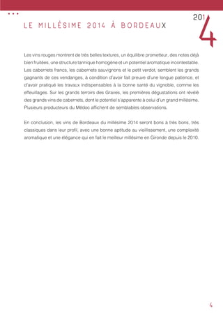 4
Les vins rouges montrent de très belles textures, un équilibre prometteur, des notes déjà
bien fruitées, une structure tannique homogène et un potentiel aromatique incontestable.
Les cabernets francs, les cabernets sauvignons et le petit verdot, semblent les grands
gagnants de ces vendanges, à condition d’avoir fait preuve d’une longue patience, et
d’avoir pratiqué les travaux indispensables à la bonne santé du vignoble, comme les
effeuillages. Sur les grands terroirs des Graves, les premières dégustations ont révélé
des grands vins de cabernets, dont le potentiel s’apparente à celui d’un grand millésime.
Plusieurs producteurs du Médoc affichent de semblables observations.
En conclusion, les vins de Bordeaux du millésime 2014 seront bons à très bons, très
classiques dans leur profil, avec une bonne aptitude au vieillissement, une complexité
aromatique et une élégance qui en fait le meilleur millésime en Gironde depuis le 2010.
L E M I L L É S I M E 2 0 1 4 À B O R D E A U X
201
4
...
 