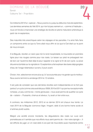 41
DOMAINE DE LA BÉGUDE
Bandol
Guillaume Tari - Propriétaire
Ce millésime 2014 fut « spécial ». Nous y avons cru jusqu’au début du mois de septembre.
Les dernières semaines de l’été 2014, qui n’en fut pas vraiment un, « comme à l’habitude »,
nous ont forcés à improviser une stratégie de récolte en pleine maturation phénolique à
partir de mi-septembre.
Des maturités très anarchiques selon les cépages et les parcelles. Il a ainsi fallu faire
un compromis entre ce que la Terre allait nous offrir et ce que le Ciel était sur le point
de nous envoyer.
A la Bégude, récolter un raisin pas mûr le rend inexploitable, le mourvèdre en première
ligne pour nos rouges comme pour nos rosés. Le laisser sur pied ne présageait rien
de bon car l’automne était déjà là pour rappeler à la vigne la fin de son cycle. La pluie
diluvienne tombée sur le vignoble le 13 septembre a fait exploser des baies déjà gorgées
d’eau de l’orage rédempteur survenu 3 jours avant.
Choisir, trier, sélectionner encore plus qu´à l´accoutumée pour ne garder que le meilleur.
Nous avons terminé la vendange 2014 le 12 octobre.
Il est juste de constater que ces dernières récoltes sont indépendantes et ne font pas
partied´uncyclecommecelaavaitétépour2009,2010et2011quiparleurexceptionnelle
richesse, un peu comme les « trente glorieuses » nous avait permis de qualifier ce cycle
de « solaire ». Puissants, charnus et séveux, il y avait un lien entre eux.
A contrario, les millésimes 2012, 2013 et ce dernier 2014 ont chacun leur teinte. Le
rosé 2014 de la Bégude s’annonce léger, fringant, doté d´une bonne trame acide et
d´arômes plutôt subtils.
Malgré une acidité encore mordante, les dégustations des rosés sur cuve sont
prometteuses et il semble que nos efforts nous aient permis de « tirer notre épingle ». Il
est difficile de juger un vin rosé doté d´une part de mourvèdre aussi importante (entre
201
4
...
 