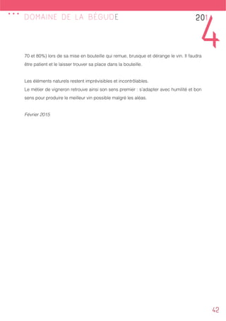 42
DOMAINE DE LA BÉGUDE
70 et 80%) lors de sa mise en bouteille qui remue, brusque et dérange le vin. Il faudra
être patient et le laisser trouver sa place dans la bouteille.
Les éléments naturels restent imprévisibles et incontrôlables.
Le métier de vigneron retrouve ainsi son sens premier : s’adapter avec humilité et bon
sens pour produire le meilleur vin possible malgré les aléas.
Février 2015
201
4
...
 