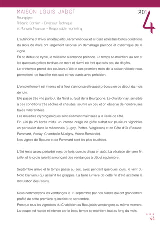 44
MAISON LOUIS JADOT
Bourgogne
Frédéric Barnier - Directeur Technique
et Manuela Mouroux - Responsable marketing
L’autonome et l’hiver ont été particulièrement doux et arrosés et les très belles conditions
du mois de mars ont largement favorisé un démarrage précoce et dynamique de la
vigne.
En ce début de cycle, le millésime s’annonce précoce. Le temps se maintient au sec et
les quelques gelées tardives de mars et d’avril ne font que très peu de dégâts.
Le printemps prend des couleurs d’été et ces premiers mois de la saison viticole nous
permettent de travailler nos sols et nos plants avec précision.
L’ensoleillement est intense et la fleur s’annonce elle aussi précoce en ce début du mois
de juin.
Elle passe très vite partout, du Nord au Sud de la Bourgogne. Le chardonnay, sensible
à ces conditions très sèches et chaudes, souffre un peu et on observe de nombreuses
baies millerandées.
Les maladies cryptogamiques sont aisément maitrisées à la veille de l’été.
Fin juin (le 28 après midi), un intense orage de grêle s’abat sur plusieurs vignobles
en particulier dans le mâconnais (Lugny, Plottes, Vergisson) et en Côte d’Or (Beaune,
Pommard, Volnay, Chambolle-Musigny, Vosne-Romanée).
Nos vignes de Beaune et de Pommard sont les plus touchées.
L’été reste assez perturbé avec de forts cumuls d’eau en août. La véraison démarre fin
juillet et le cycle ralentit annonçant des vendanges à début septembre.
Septembre arrive et le temps passe au sec, avec pendant quelques jours, le vent du
Nord bienvenu qui assainit les grappes. La belle lumière de cette fin d’été accélère la
maturation des raisins.
Nous commençons les vendanges le 11 septembre par nos blancs qui ont grandement
profité de cette première quinzaine de septembre.
Presque tous les vignobles du Chablisien au Beaujolais vendangent au même moment.
La coupe est rapide et intense car le beau temps se maintient tout au long du mois.
201
4
...
 