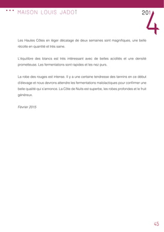 45
MAISON LOUIS JADOT 201
4Les Hautes Côtes en léger décalage de deux semaines sont magnifiques, une belle
récolte en quantité et très saine.
L’équilibre des blancs est très intéressant avec de belles acidités et une densité
prometteuse. Les fermentations sont rapides et les nez purs.
La robe des rouges est intense. Il y a une certaine tendresse des tannins en ce début
d’élevage et nous devrons attendre les fermentations malolactiques pour confirmer une
belle qualité qui s’annonce. La Côte de Nuits est superbe, les robes profondes et le fruit
généreux.
Février 2015
...
 