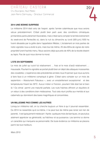 5
C H Â T E A U C A S T E R A
Cru Bourgeois, Haut-Médoc
Jean-Pierre Darmuzey - Directeur Commercial
2014 UNE BONNE SURPRISE
Le millésime 2014 était celui de l’espoir, après l’année calamiteuse que nous avions
vécue précédemment. C’était plutôt bien parti avec des conditions climatiques
printanières particulièrement favorables, mais c’était sans compter le terrible évènement
du week-end de Pentecôte où, dans la nuit du dimanche au lundi (8/9 juin),1500 ha
furent dévastés par la grêle dans l’appellation Médoc. L’éclatement en trois parties de
notre vignoble nous a évité le pire, mais tout de même, 25 des 65ha de vignes de notre
propriété furent hachés menu. Nous savions déjà que près de 40% de la récolte étaient
au tapis. Pas de quoi nous donner le moral.
L’ETE EN SEPTEMBRE
Le mois de juillet qui suivit fut relativement … frais et le mois d’août relativement …
maussade. Pourtant le vignoble se portait plutôt bien en dépit des attaques incessantes
des cicadelles. L’expérience des précédentes années nous fit penser que nous aurions
à faire face à un millésime compliqué à gérer. C’était sans compter sur un mois de
septembre « Absolument Fabuleux », avec un ensoleillement exceptionnel et des
températures frisant les 30°C. Aucun indien à l’horizon, pourtant l’été était bel et bien
là ! Ce climat permit une maturité parfaite. Les nuits fraîches offrirent un équilibre et
un retour à des conditions bien médocaines. Tout cela réuni profita aux merlots et aux
cabernets qui donnèrent des baies magnifiques et concentrées.
UN MILLESIME PAS COMME LES AUTRES
Lorsqu’un millésime naît, on lui cherche toujours un frère à qui il pourrait ressembler.
Ce 2014 ne ressemble qu’à lui-même, il ne peut tout de même pas renier son lien de
parenté, il est typiquement médocain ! Après quelques mois de barriques, on peut plus
aisément apprécier sa générosité, sa fraîcheur et sa puissance. Les tannins lui donne
un caractère qui marquera sa personnalité. De toute évidence ce millésime se placera
parmi les tout meilleurs.
Mars 2015
201
4
 