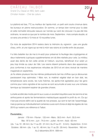 6
C H Â T E A U TA L B O T
Grand Cru Classé en 1855, Saint-Julien
Christian Hostein - Chef de culture
Le plafond est bas, 7°C au meilleur de l’après-midi, un petit vent coulis s’insinue dans
les bureaux en pleine restructuration. En somme, un temps bien normal pour la date
et cette normalité retrouvée rassure car l’année qui vient de s’écouler n’a pas été très
ordinaire, ne serait-ce que par le nombre de mois. Septembre : mois compte double, et
ce sera une année à 13 mois et 13 nouvelles lunes.
Ce mois de septembre 2014 restera dans la mémoire du vigneron : pas une goutte
d’eau, enfin, et une vigne qui se met à mûrir ses raisins et s’arrête enfin de pousser.
Il a fallu batailler dur de mai à mi-août pour préserver le feuillage des cryptogames et
deux traitements cupriques supplémentaires ont dû être réalisés pour cela. Le mildiou
avait des dents de lion cette année et l’oïdium, sournois, bénéficiait d’un soleil un
peu trop timide au cœur de l’été. Les raisins étaient présents dans des apparences
plus conformes à nos espérances refoulées de 2013 et ont donc évolué de manière
magistrale en septembre.
Je fis refaire plusieurs fois les mêmes prélèvements tant les chiffres que je découvrais
paraissaient trop optimistes ! Mais non, le matériel végétal était en bon état, les
températures sans excès, les nuits fraîches, les après-midi agréables pour les gens
comme pour notre vignoble et les sucres se sont accumulés et avec eux une richesse
tannique qui laissaient espérer de grandes choses.
La belle acidité des moûts permit aux cuves un excellent équilibre avec les tannins et les
anthocyanes et après les fermentations malolactiques apparaît le profil du vin. Ce qui
n’est pas encore défini est la qualité de nos presses, qui sont le liant de l’assemblage,
mais je pense qu’individuellement certaines cuves sont d’ores et déjà les égales de nos
2010 qui restent une référence à Talbot.
Pluviométrie :
Janvier : 178 mm - Février : 133 mm - Mars : 58.5 mm - Avril : 55.5 mm
Mai : 97.5 mm - Juin : 74.5 mm - Juillet : 45 mm - Août : 63 mm
(du 1 au 10 : 26 mm / du 11 au 20 : 31 mm / du 21 au 31 : 6 mm) - Septembre : 0 mm
Octobre : 68 mm - (du 1 au 10 : 48 mm / du 11 au 20 : 20 mm) - Novembre : 166 mm
Au 2 décembre 2014 : 939 mm
201
4
...
 