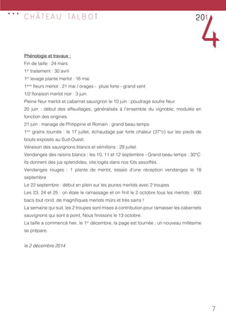 7
Phénologie et travaux :
Fin de taille : 24 mars
1er
traitement : 30 avril
1er
levage plante merlot : 16 mai
1ères
fleurs merlot : 21 mai / orages - pluie forte - grand vent
1/2 floraison merlot noir : 3 juin
Pleine fleur merlot et cabernet sauvignon le 10 juin : poudrage soufre fleur
20 juin : début des effeuillages, généralisés à l’ensemble du vignoble, modulés en
fonction des origines.
21 juin : mariage de Philippine et Romain : grand beau temps
1ers
grains tournés : le 17 juillet, échaudage par forte chaleur (37°c) sur les pieds de
bouts exposés au Sud-Ouest.
Véraison des sauvignons blancs et sémillons : 29 juillet
Vendanges des raisins blancs : les 10, 11 et 12 septembre - Grand beau temps : 30°C
Ils donnent des jus splendides, vite logés dans nos fûts assoiffés.
Vendanges rouges : 1 plante de merlot, essais d’une réception vendanges le 18
septembre
Le 22 septembre : début en plein sur les jeunes merlots avec 2 troupes
Les 23, 24 et 25 : on étale le ramassage et on finit le 2 octobre tous les merlots : 800
bacs tout rond, de magnifiques merlots mûrs et très sains !
La semaine qui suit, les 2 troupes sont mises à contribution pour ramasser les cabernets
sauvignons qui sont à point. Nous finissons le 13 octobre.
La taille a commencé hier, le 1er
décembre, la page est tournée ; un nouveau millésime
se prépare.
le 2 décembre 2014	
201
4
... C H Â T E A U TA L B O T
 