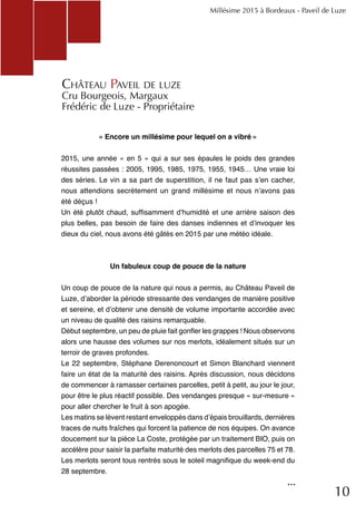 10
« Encore un millésime pour lequel on a vibré »
2015, une année « en 5 » qui a sur ses épaules le poids des grandes
réussites passées : 2005, 1995, 1985, 1975, 1955, 1945… Une vraie loi
des séries. Le vin a sa part de superstition, il ne faut pas s’en cacher,
nous attendions secrètement un grand millésime et nous n’avons pas
été déçus !
Un été plutôt chaud, suffisamment d’humidité et une arrière saison des
plus belles, pas besoin de faire des danses indiennes et d’invoquer les
dieux du ciel, nous avons été gâtés en 2015 par une météo idéale.
Un fabuleux coup de pouce de la nature
Un coup de pouce de la nature qui nous a permis, au Château Paveil de
Luze, d’aborder la période stressante des vendanges de manière positive
et sereine, et d’obtenir une densité de volume importante accordée avec
un niveau de qualité des raisins remarquable.
Début septembre, un peu de pluie fait gonfler les grappes ! Nous observons
alors une hausse des volumes sur nos merlots, idéalement situés sur un
terroir de graves profondes.
Le 22 septembre, Stéphane Derenoncourt et Simon Blanchard viennent
faire un état de la maturité des raisins. Après discussion, nous décidons
de commencer à ramasser certaines parcelles, petit à petit, au jour le jour,
pour être le plus réactif possible. Des vendanges presque « sur-mesure »
pour aller chercher le fruit à son apogée.
Les matins se lèvent restant enveloppés dans d’épais brouillards, dernières
traces de nuits fraîches qui forcent la patience de nos équipes. On avance
doucement sur la pièce La Coste, protégée par un traitement BIO, puis on
accélère pour saisir la parfaite maturité des merlots des parcelles 75 et 78.
Les merlots seront tous rentrés sous le soleil magnifique du week-end du
28 septembre.
Millésime 2015 à Bordeaux - Paveil de Luze
Château Paveil de luze
Cru Bourgeois, Margaux
Frédéric de Luze - Propriétaire
...
 