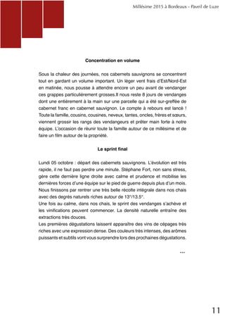 11
Concentration en volume
Sous la chaleur des journées, nos cabernets sauvignons se concentrent
tout en gardant un volume important. Un léger vent frais d’Est/Nord-Est
en matinée, nous pousse à attendre encore un peu avant de vendanger
ces grappes particulièrement grosses.Il nous reste 8 jours de vendanges
dont une entièrement à la main sur une parcelle qui a été sur-greffée de
cabernet franc en cabernet sauvignon. Le compte à rebours est lancé !
Toute la famille, cousins, cousines, neveux, tantes, oncles, frères et sœurs,
viennent grossir les rangs des vendangeurs et prêter main forte à notre
équipe. L’occasion de réunir toute la famille autour de ce millésime et de
faire un film autour de la propriété.
Le sprint final
Lundi 05 octobre : départ des cabernets sauvignons. L’évolution est très
rapide, il ne faut pas perdre une minute. Stéphane Fort, non sans stress,
gère cette dernière ligne droite avec calme et prudence et mobilise les
dernières forces d’une équipe sur le pied de guerre depuis plus d’un mois.
Nous finissons par rentrer une très belle récolte intégrale dans nos chais
avec des degrés naturels riches autour de 13°/13.5°.
Une fois au calme, dans nos chais, le sprint des vendanges s’achève et
les vinifications peuvent commencer. La densité naturelle entraîne des
extractions très douces.
Les premières dégustations laissent apparaître des vins de cépages très
riches avec une expression dense. Des couleurs très intenses, des arômes
puissants et subtils vont vous surprendre lors des prochaines dégustations.
Millésime 2015 à Bordeaux - Paveil de Luze
...
 