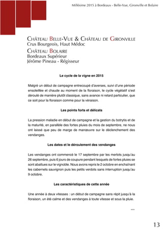 13
Le cycle de la vigne en 2015
Malgré un début de campagne entrecoupé d’averses, suivi d’une période
ensoleillée et chaude au moment de la floraison, le cycle végétatif s’est
déroulé de manière plutôt classique, sans avance ni retard particulier, que
ce soit pour la floraison comme pour la véraison.
Les points forts et délicats
La pression maladie en début de campagne et la gestion du botrytis et de
la maturité, en parallèle des fortes pluies du mois de septembre, ne nous
ont laissé que peu de marge de manœuvre sur le déclenchement des
vendanges.
Les dates et le déroulement des vendanges
Les vendanges ont commencé le 17 septembre par les merlots jusqu’au
26 septembre, puis 6 jours de coupure pendant lesquels de fortes pluies se
sont abattues sur le vignoble. Nous avons repris le 2 octobre en enchaînant
les cabernets sauvignon puis les petits verdots sans interruption jusqu’au
9 octobre.
Les caractéristiques de cette année
Une année à deux vitesses : un début de campagne sans répit jusqu’à la
floraison, un été calme et des vendanges à toute vitesse et sous la pluie.
Château Belle-Vue & Château de Gironville
Crus Bourgeois, Haut Médoc
Château Bolaire
Bordeaux Supérieur
Jérôme Pineau - Régisseur
Millésime 2015 à Bordeaux - Belle-Vue, Gironville et Bolaire
...
 