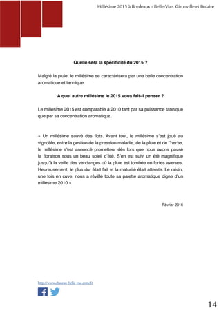 14
Quelle sera la spécificité du 2015 ?
Malgré la pluie, le millésime se caractérisera par une belle concentration
aromatique et tannique.
A quel autre millésime le 2015 vous fait-il penser ?
Le millésime 2015 est comparable à 2010 tant par sa puissance tannique
que par sa concentration aromatique.
« Un millésime sauvé des flots. Avant tout, le millésime s’est joué au
vignoble, entre la gestion de la pression maladie, de la pluie et de l’herbe,
le millésime s’est annoncé prometteur dès lors que nous avons passé
la floraison sous un beau soleil d’été. S’en est suivi un été magnifique
jusqu’à la veille des vendanges où la pluie est tombée en fortes averses.
Heureusement, le plus dur était fait et la maturité était atteinte. Le raisin,
une fois en cuve, nous a révélé toute sa palette aromatique digne d’un
millésime 2010 »
Février 2016
Millésime 2015 à Bordeaux - Belle-Vue, Gironville et Bolaire
http://www.chateau-belle-vue.com/fr
 