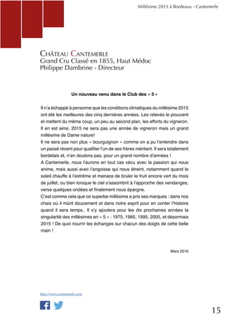 15
Millésime 2015 à Bordeaux - Cantemerle
Château Cantemerle
Grand Cru Classé en 1855, Haut Médoc
Philippe Dambrine - Directeur
Un nouveau venu dans le Club des « 5 »
Il n’a échappé à personne que les conditions climatiques du millésime 2015
ont été les meilleures des cinq dernières années. Les relevés le prouvent
et mettent du même coup, un peu au second plan, les efforts du vigneron.
Il en est ainsi, 2015 ne sera pas une année de vigneron mais un grand
millésime de Dame nature!
Il ne sera pas non plus « bourguignon » comme on a pu l’entendre dans
un passé récent pour qualifier l’un de ses frères méritant. Il sera totalement
bordelais et, n’en doutons pas, pour un grand nombre d’années !
A Cantemerle, nous l’aurons en tout cas vécu avec la passion qui nous
anime, mais aussi avec l’angoisse qui nous étreint, notamment quand le
soleil chauffe à l’extrême et menace de bruler le fruit encore vert du mois
de juillet, ou bien lorsque le ciel s’assombrit à l’approche des vendanges,
verse quelques ondées et finalement nous épargne.
C’est comme cela que ce superbe millésime a pris ses marques : dans nos
chais où il mûrit doucement et dans notre esprit pour en conter l’histoire
quand il sera temps.. Il s’y ajoutera pour les dix prochaines années la
singularité des millésimes en « 5 » : 1975, 1985, 1995, 2005, et désormais
2015 ! De quoi nourrir les échanges sur chacun des doigts de cette belle
main !
Mars 2016
http://www.cantemerle.com
 