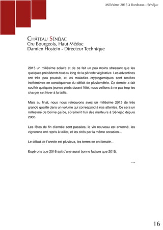 16
2015 un millésime solaire et de ce fait un peu moins stressant que les
quelques précédents tout au long de la période végétative. Les adventices
ont très peu poussé, et les maladies cryptogamiques sont restées
inoffensives en conséquence du déficit de pluviométrie. Ce dernier a fait
souffrir quelques jeunes pieds durant l’été, nous veillons à ne pas trop les
charger cet hiver à la taille.
Mais au final, nous nous retrouvons avec un millésime 2015 de très
grande qualité dans un volume qui correspond à nos attentes. Ce sera un
millésime de bonne garde, sûrement l’un des meilleurs à Sénéjac depuis
2005.
Les fêtes de fin d’année sont passées, le vin nouveau est entonné, les
vignerons ont repris à tailler, et les cirés par la même occasion…
Le début de l’année est pluvieux, les terres en ont besoin…
Espérons que 2016 soit d’une aussi bonne facture que 2015.
Millésime 2015 à Bordeaux - Sénéjac
Château Sénéjac
Cru Bourgeois, Haut Médoc
Damien Hostein - Directeur Technique
...
 