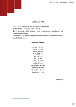 17
Vendanges 2015
Du 21 au 25 septembre : nous ramassons les merlots
29 septembre : nous prenons les francs
Du 30 septembre au 8 octobre : nous vendangeons tranquillement les
cabernets sauvignons
Le 3 octobre : nous allons chercher les petits verdots, d’un très haut niveau
qualitatif cette année
Quelques chiffres
Janvier : 62 mm
Février : 70 mm
Mars : 42 mm
Avril : 18.5 mm
Mai : 32 mm
Juin : 39 mm
Juillet : 19.5 mm
Août : 89 mm
Septembre : 47 mm
Octobre : 41 mm
Novembre : 61 mm
Décembre : 13.5
Janvier 2016
Millésime 2015 à Bordeaux - Sénéjac
http://www.chateau-senejac.com
 