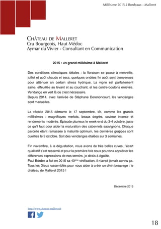18
2015 : un grand millésime à Malleret
Des conditions climatiques idéales : la floraison se passe à merveille,
juillet et août chauds et secs, quelques ondées fin août sont bienvenues
pour atténuer un certain stress hydrique. La vigne est parfaitement
saine, effeuillée au levant et au couchant, et les contre-boutons enlevés.
Vendange en vert là où c’est nécessaire.
Depuis 2014, avec l’arrivée de Stéphane Derenoncourt, les vendanges
sont manuelles.
La récolte 2015 démarre le 17 septembre, tôt, comme les grands
millésimes : magnifiques merlots, beaux degrés, couleur intense et
rendements modérés. Épisode pluvieux le week-end du 3-4 octobre, juste
ce qu’il faut pour aider la maturation des cabernets sauvignons. Chaque
parcelle étant ramassée à maturité optimum, les dernières grappes sont
cueillies le 9 octobre. Soit des vendanges étalées sur 3 semaines.
Fin novembre, à la dégustation, nous avons de très belles cuves, l’écart
qualitatif s’est resserré et pour la première fois nous pouvons apprécier les
différentes expressions de nos terroirs, je dirais à égalité.
Paul Bordes a fait en 2015 sa 40ème
vinification, il n’avait jamais connu ça.
Tous les Dieux rassemblés pour nous aider à créer un divin breuvage : le
château de Malleret 2015 !
Décembre 2015
Millésime 2015 à Bordeaux - Malleret
Château de Malleret
Cru Bourgeois, Haut Médoc
Aymar du Vivier - Consultant en Communication
http://www.chateau-malleret.fr
 