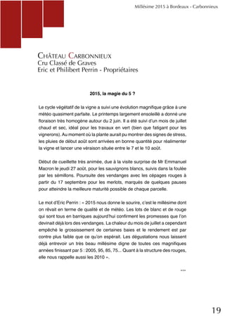19
2015, la magie du 5 ?
Le cycle végétatif de la vigne a suivi une évolution magnifique grâce à une
météo quasiment parfaite. Le printemps largement ensoleillé a donné une
floraison très homogène autour du 2 juin. Il a été suivi d’un mois de juillet
chaud et sec, idéal pour les travaux en vert (bien que fatigant pour les
vignerons). Au moment où la plante aurait pu montrer des signes de stress,
les pluies de début août sont arrivées en bonne quantité pour réalimenter
la vigne et lancer une véraison située entre le 7 et le 10 août.
Début de cueillette très animée, due à la visite surprise de Mr Emmanuel
Macron le jeudi 27 août, pour les sauvignons blancs, suivis dans la foulée
par les sémillons. Poursuite des vendanges avec les cépages rouges à
partir du 17 septembre pour les merlots, marqués de quelques pauses
pour atteindre la meilleure maturité possible de chaque parcelle.
Le mot d’Eric Perrin : « 2015 nous donne le sourire, c’est le millésime dont
on rêvait en terme de qualité et de météo. Les lots de blanc et de rouge
qui sont tous en barriques aujourd’hui confirment les promesses que l’on
devinait déjà lors des vendanges. La chaleur du mois de juillet a cependant
empêché le grossissement de certaines baies et le rendement est par
contre plus faible que ce qu’on espérait. Les dégustations nous laissent
déjà entrevoir un très beau millésime digne de toutes ces magnifiques
années finissant par 5 : 2005, 95, 85, 75... Quant à la structure des rouges,
elle nous rappelle aussi les 2010 ».
Château Carbonnieux
Cru Classé de Graves
Eric et Philibert Perrin - Propriétaires
Millésime 2015 à Bordeaux - Carbonnieux
...
 