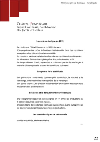 22
Le cycle de la vigne en 2015
Le printemps, l’été et l’automne ont été très secs.
L’étape primordiale qu’est la floraison s’est déroulée dans des conditions
exceptionnelles (climat chaud et ensoleillé).
La nouaison s’est enchaînée dans les mêmes conditions très clémentes.
La véraison a été très homogène grâce à la pluie de début août.
Le temps clément d’août, septembre et octobre a permis de vendanger à
maturité chaque parcelle et dans les conditions optimales.
Les points forts et délicats
Les points forts : une météo optimale pour la floraison, la maturité et la
vendange. Une très bonne homogénéité de la vendange.
Les points faibles : une pression maladie black rot en début de saison mais
finalement très bien maîtrisée.
Les dates et le déroulement des vendanges
Du 18 septembre (pour les jeunes vignes en 1ère
année de production) au
6 octobre (pour les cabernets francs).
Des conditions de vendanges optimales puisque nous avons eu le privilège
de pouvoir vendanger les jours où nous le souhaitions.
Les caractéristiques de cette année
Année ensoleillée, sèche et sereine.
Millésime 2015 à Bordeaux - Fonplégade
Château Fonplégade
Grand Cru Classé, Saint-Emilion
Eloi Jacob - Directeur
...
 