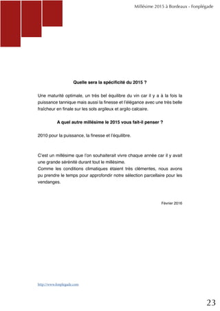 23
Quelle sera la spécificité du 2015 ?
Une maturité optimale, un très bel équilibre du vin car il y a à la fois la
puissance tannique mais aussi la finesse et l’élégance avec une très belle
fraîcheur en finale sur les sols argileux et argilo calcaire.
A quel autre millésime le 2015 vous fait-il penser ?
2010 pour la puissance, la finesse et l’équilibre.
C’est un millésime que l’on souhaiterait vivre chaque année car il y avait
une grande sérénité durant tout le millésime.
Comme les conditions climatiques étaient très clémentes, nous avons
pu prendre le temps pour approfondir notre sélection parcellaire pour les
vendanges.
Février 2016
Millésime 2015 à Bordeaux - Fonplégade
http://www.fonplegade.com
 