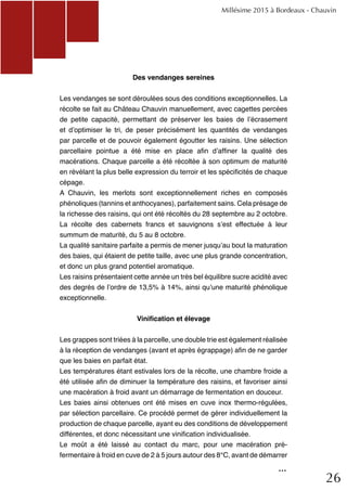 26
Des vendanges sereines
Les vendanges se sont déroulées sous des conditions exceptionnelles. La
récolte se fait au Château Chauvin manuellement, avec cagettes percées
de petite capacité, permettant de préserver les baies de l’écrasement
et d’optimiser le tri, de peser précisément les quantités de vendanges
par parcelle et de pouvoir également égoutter les raisins. Une sélection
parcellaire pointue a été mise en place afin d’affiner la qualité des
macérations. Chaque parcelle a été récoltée à son optimum de maturité
en révélant la plus belle expression du terroir et les spécificités de chaque
cépage.
A Chauvin, les merlots sont exceptionnellement riches en composés
phénoliques (tannins et anthocyanes), parfaitement sains. Cela présage de
la richesse des raisins, qui ont été récoltés du 28 septembre au 2 octobre.
La récolte des cabernets francs et sauvignons s’est effectuée à leur
summum de maturité, du 5 au 8 octobre.
La qualité sanitaire parfaite a permis de mener jusqu’au bout la maturation
des baies, qui étaient de petite taille, avec une plus grande concentration,
et donc un plus grand potentiel aromatique.
Les raisins présentaient cette année un très bel équilibre sucre acidité avec
des degrés de l’ordre de 13,5% à 14%, ainsi qu’une maturité phénolique
exceptionnelle.
Vinification et élevage
Les grappes sont triées à la parcelle, une double trie est également réalisée
à la réception de vendanges (avant et après égrappage) afin de ne garder
que les baies en parfait état.
Les températures étant estivales lors de la récolte, une chambre froide a
été utilisée afin de diminuer la température des raisins, et favoriser ainsi
une macération à froid avant un démarrage de fermentation en douceur.
Les baies ainsi obtenues ont été mises en cuve inox thermo-régulées,
par sélection parcellaire. Ce procédé permet de gérer individuellement la
production de chaque parcelle, ayant eu des conditions de développement
différentes, et donc nécessitant une vinification individualisée.
Le moût a été laissé au contact du marc, pour une macération pré-
fermentaire à froid en cuve de 2 à 5 jours autour des 8°C, avant de démarrer
Millésime 2015 à Bordeaux - Chauvin
...
 