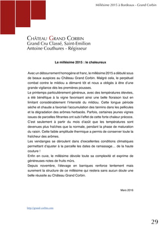 29
Le millésime 2015 : le chaleureux
Avec un débourrement homogène et franc, le millésime 2015 a débuté sous
de beaux auspices au Château Grand Corbin. Malgré cela, le perpétuel
combat contre le mildiou a démarré tôt et nous a obligés à être d’une
grande vigilance dès les premières pousses.
Le printemps particulièrement généreux, avec des températures élevées,
a été bénéfique à la vigne favorisant ainsi une belle floraison tout en
limitant considérablement l’intensité du mildiou. Cette longue période
sèche et chaude a favorisé l’accumulation des tannins dans les pellicules
et la dégradation des arômes herbacés. Parfois, certaines jeunes vignes
issues de parcelles filtrantes ont subi l’effet de cette forte chaleur précoce.
C’est seulement à partir du mois d’août que les températures sont
devenues plus fraîches que la normale, pendant la phase de maturation
du raisin. Cette faible amplitude thermique a permis de conserver toute la
fraîcheur des arômes.
Les vendanges se déroulent dans d’excellentes conditions climatiques
permettant d’ajuster à la parcelle les dates de ramassage… de la haute
couture !
Enfin en cuve, le millésime dévoile toute sa complexité et exprime de
généreuses notes de fruits mûrs.
Depuis novembre, l’élevage en barriques renforce lentement mais
surement la structure de ce millésime qui restera sans aucun doute une
belle réussite au Château Grand Corbin.
Mars 2016
Millésime 2015 à Bordeaux - Grand Corbin
Château Grand Corbin
Grand Cru Classé, Saint-Emilion
Antoine Couthures - Régisseur
http://grand-corbin.com
 