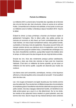 3
Portrait d’un Millésime
Le millésime 2015 a amené dans l’ensemble des vignobles de la Gironde
des vins de très bon aloi, bien structurés, riches en sucres et en arômes
fruités. L’ensemble de la viticulture est satisfaite, et tout porte à croire que
ce millésime sera le meilleur à Bordeaux depuis l’excellent 2010. Voyons
le détail.
D’abord le climat. Le beau printemps a favorisé une floraison rapide et
globalement homogène. Dès le début juillet, des petites pointes de
canicule ont annoncé un été chaud, qui furent contrebalancées par des
nuits fraîches. Un mois d’août normalement estival, mais parfois humide,
a précédé un très beau mois de septembre. Des pluies souvent fortes ont
marqué certains terroirs aux alentours de la mi-septembre, puis le beau
temps est revenu jusqu’en octobre inclus. L’ensemble des vendanges a eu
lieu dans d’excellentes conditions, quoiqu’elles fussent très étalées dans
le temps, et même parmi les plus longues de ces vingt dernières années.
Ensuite les vins. Avec des rendements presque partout satisfaisants,
Bordeaux a dans ses chais des volumes en ligne avec les moyennes
habituels. C’est donc un millésime de bonne quantité, qui est aussi un
millésime de très bonne qualité. Laquelle est observée pour toutes les
couleurs.
Les blancs secs sont concentrés, aromatiques, nerveux, et les liquoreux
affichent un très bel équilibre entre onctuosité et nervosité*. C’est excellent
dans les deux cas.
Les vins rouges connaissent une égale réussite pour les merlots comme
pourlescabernets.Pourcesderniers,leMédocévoquedesvinsconsistants
et complexes grâce à l’excellente maturité des cabernets sauvignons et des
petits verdots. Ces deux cépages relativement tardifs, ont bénéficié d’une
belle arrière-saison qui a joué ici un rôle déterminant. Sur la rive droite,
les merlots et les cabernets francs révèlent un grand potentiel, avec des
tannins très mûrs. Seul le risque de trop d’alcool demeure dans certaines
Millésime 2015 à Bordeaux
...
* Voir page 32 « Millésime 2015 à Sauternes et Barsac »
 