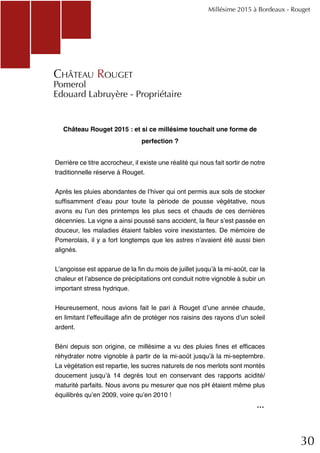 30
Château Rouget 2015 : et si ce millésime touchait une forme de
perfection ?
Derrière ce titre accrocheur, il existe une réalité qui nous fait sortir de notre
traditionnelle réserve à Rouget.
Après les pluies abondantes de l’hiver qui ont permis aux sols de stocker
suffisamment d’eau pour toute la période de pousse végétative, nous
avons eu l’un des printemps les plus secs et chauds de ces dernières
décennies. La vigne a ainsi poussé sans accident, la fleur s’est passée en
douceur, les maladies étaient faibles voire inexistantes. De mémoire de
Pomerolais, il y a fort longtemps que les astres n’avaient été aussi bien
alignés.
L’angoisse est apparue de la fin du mois de juillet jusqu’à la mi-août, car la
chaleur et l’absence de précipitations ont conduit notre vignoble à subir un
important stress hydrique.
Heureusement, nous avions fait le pari à Rouget d’une année chaude,
en limitant l’effeuillage afin de protéger nos raisins des rayons d’un soleil
ardent.
Béni depuis son origine, ce millésime a vu des pluies fines et efficaces
réhydrater notre vignoble à partir de la mi-août jusqu’à la mi-septembre.
La végétation est repartie, les sucres naturels de nos merlots sont montés
doucement jusqu’à 14 degrés tout en conservant des rapports acidité/
maturité parfaits. Nous avons pu mesurer que nos pH étaient même plus
équilibrés qu’en 2009, voire qu’en 2010 !
Château Rouget
Pomerol
Edouard Labruyère - Propriétaire
Millésime 2015 à Bordeaux - Rouget
...
 