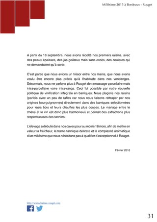 31
A partir du 18 septembre, nous avons récolté nos premiers raisins, avec
des peaux épaisses, des jus goûteux mais sans excès, des couleurs qui
ne demandaient qu’à sortir.
C’est parce que nous avions un trésor entre nos mains, que nous avons
voulu être encore plus précis qu’à l’habitude dans nos vendanges.
Désormais, nous ne parlons plus à Rouget de ramassage parcellaire mais
intra-parcellaire voire intra-rangs. Ceci fut possible par notre nouvelle
politique de vinification intégrale en barriques. Nous plaçons nos raisins
(parfois avec un peu de rafles car nous nous faisons rattraper par nos
origines bourguignonnes) directement dans des barriques sélectionnées
pour leurs bois et leurs chauffes les plus douces. Le mariage entre le
chêne et le vin est donc plus harmonieux et permet des extractions plus
respectueuses des tannins.
L’élevage a débuté dans nos caves pour au moins 18 mois, afin de mettre en
valeur la fraîcheur, la trame tannique délicate et la complexité aromatique
d’un millésime que nous n’hésitons pas à qualifier d’exceptionnel à Rouget.
Février 2016
Millésime 2015 à Bordeaux - Rouget
http://www.chateau-rouget.com
 