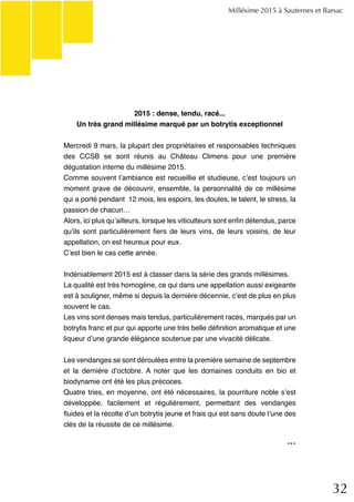 32
Millésime 2015 à Sauternes et Barsac
2015 : dense, tendu, racé...
Un très grand millésime marqué par un botrytis exceptionnel
Mercredi 9 mars, la plupart des propriétaires et responsables techniques
des CCSB se sont réunis au Château Climens pour une première
dégustation interne du millésime 2015.
Comme souvent l’ambiance est recueillie et studieuse, c’est toujours un
moment grave de découvrir, ensemble, la personnalité de ce millésime
qui a porté pendant 12 mois, les espoirs, les doutes, le talent, le stress, la
passion de chacun…
Alors, ici plus qu’ailleurs, lorsque les viticulteurs sont enfin détendus, parce
qu’ils sont particulièrement fiers de leurs vins, de leurs voisins, de leur
appellation, on est heureux pour eux.
C’est bien le cas cette année.
Indéniablement 2015 est à classer dans la série des grands millésimes.
La qualité est très homogène, ce qui dans une appellation aussi exigeante
est à souligner, même si depuis la dernière décennie, c’est de plus en plus
souvent le cas.
Les vins sont denses mais tendus, particulièrement racés, marqués par un
botrytis franc et pur qui apporte une très belle définition aromatique et une
liqueur d’une grande élégance soutenue par une vivacité délicate.
Les vendanges se sont déroulées entre la première semaine de septembre
et la dernière d’octobre. A noter que les domaines conduits en bio et
biodynamie ont été les plus précoces.
Quatre tries, en moyenne, ont été nécessaires, la pourriture noble s’est
développée, facilement et régulièrement, permettant des vendanges
fluides et la récolte d’un botrytis jeune et frais qui est sans doute l’une des
clés de la réussite de ce millésime.
...
 