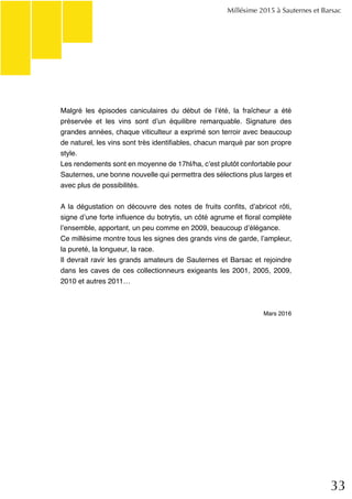 33
Malgré les épisodes caniculaires du début de l’été, la fraîcheur a été
préservée et les vins sont d’un équilibre remarquable. Signature des
grandes années, chaque viticulteur a exprimé son terroir avec beaucoup
de naturel, les vins sont très identifiables, chacun marqué par son propre
style.
Les rendements sont en moyenne de 17hl/ha, c’est plutôt confortable pour
Sauternes, une bonne nouvelle qui permettra des sélections plus larges et
avec plus de possibilités.
A la dégustation on découvre des notes de fruits confits, d’abricot rôti,
signe d’une forte influence du botrytis, un côté agrume et floral complète
l’ensemble, apportant, un peu comme en 2009, beaucoup d’élégance.
Ce millésime montre tous les signes des grands vins de garde, l’ampleur,
la pureté, la longueur, la race.
Il devrait ravir les grands amateurs de Sauternes et Barsac et rejoindre
dans les caves de ces collectionneurs exigeants les 2001, 2005, 2009,
2010 et autres 2011…
Mars 2016
Millésime 2015 à Sauternes et Barsac
 