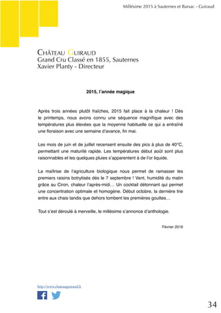 34
2015, l’année magique
Après trois années plutôt fraîches, 2015 fait place à la chaleur ! Dès
le printemps, nous avons connu une séquence magnifique avec des
températures plus élevées que la moyenne habituelle ce qui a entraîné
une floraison avec une semaine d’avance, fin mai.
Les mois de juin et de juillet recensent ensuite des pics à plus de 40°C,
permettant une maturité rapide. Les températures début août sont plus
raisonnables et les quelques pluies s’apparentent à de l’or liquide.
La maîtrise de l’agriculture biologique nous permet de ramasser les
premiers raisins botrytisés dés le 7 septembre ! Vent, humidité du matin
grâce au Ciron, chaleur l’après-midi… Un cocktail détonnant qui permet
une concentration optimale et homogène. Début octobre, la dernière trie
entre aux chais tandis que dehors tombent les premières gouttes…
Tout s’est déroulé à merveille, le millésime s’annonce d’anthologie.
Février 2016
Millésime 2015 à Sauternes et Barsac - Guiraud
Château Guiraud
Grand Cru Classé en 1855, Sauternes
Xavier Planty - Directeur
http://www.chateauguiraud.fr
 
