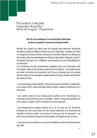 37
Une fin de vendange d’une précocité historique
et dont la qualité s’annonce exceptionnelle !
Nicolas de Lorgeril qui signe avec les équipes des différents domaines
familiaux Lorgeril (Château de Pennautier en Cabardès, Château de Ciffre
en Faugères et Saint-Chinian, Domaine de la Borie Blanche en Minervois
et Livinière, Mas des Montagnes en Côtes du Roussillon Villages), sa 29ème
vendange témoigne d’un millésime remarquable par son homogénéité et
sa précocité.
Les conditions ont été parfaitement adaptées pour une maturation très
homogène, effet d’une floraison précoce et homogène ; les températures
de Juillet ont permis de conserver les 10 jours d’avance qui ont marqué
toute la saison et les cépages méditerranéens les plus tardifs ont bénéficié
des pluies d’août.
•	Lesvendangesontétérapides:19jourssansdiscontinuitédu7septembre
au 2 octobre 2015, date historique alors qu’elles s’étalent d’habitude sur 5
semaines.
•	Les raisins sains et une remarquable qualité de tris mécaniques ou
manuels ont permis d’encuver un véritable « caviar » de grains parfaitement
mûrs (peaux, pulpes, tannins et pépins) et sans blessure.
•	Les températures restées fraîches (5 à 10° la nuit) sur les domaines
familiaux qui sont tous situés sur des zones d’altitudes à la recherche de
l’équilibre fraîcheur-soleil, ont conservé la douceur de la maturation qui
donne des finesses tanniques remarquables et l’élégance des arômes.
•	Les volumes sont plutôt sur une moyenne faible en raison de la sécheresse
de juillet.
Millésime 2015 en Languedoc-Roussillon - Lorgeril
Vignobles Lorgeriil
Languedoc-Roussillon
Miren de Lorgeril - Propriétaire
...
 