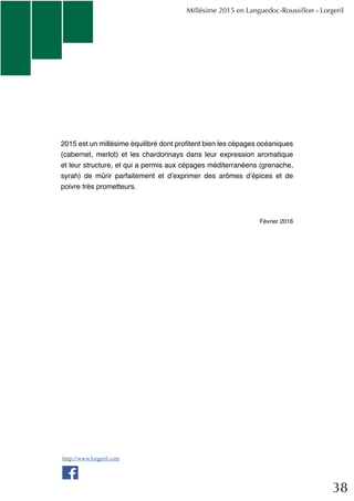 38
2015 est un millésime équilibré dont profitent bien les cépages océaniques
(cabernet, merlot) et les chardonnays dans leur expression aromatique
et leur structure, et qui a permis aux cépages méditerranéens (grenache,
syrah) de mûrir parfaitement et d’exprimer des arômes d’épices et de
poivre très prometteurs.
Février 2016
Millésime 2015 en Languedoc-Roussillon - Lorgeril
http://www.lorgeril.com
 