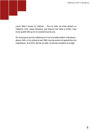 4
cuves. Mais il faudra s’y habituer…. Pour le reste, les chais abritent un
millésime riche, assez classique, pas toujours très facile à vinifier, mais
d’une qualité telle qu’on en voudrait tous les ans.
On remarquera que les millésimes en 5 ont une belle tradition à Bordeaux :
depuis 1945, si l’on enlève le seul 1965, tous les autres ont apporté les vins
magnifiques, et le 2015, dernier en date, ne fait pas exception à la règle.
Millésime 2015 à Bordeaux
 