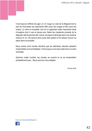 42
Il est toujours difficile de juger un vin rouge ou rosé de la Bégude tant la
part de mourvèdre est importante (90% pour les rouges et 95% pour les
rosés). La mise en bouteille, tout en lui apportant cette importante dose
d’oxygène dont il use et abuse pour flatter les impatients pressés de le
déguster dès le premier été, remue, brusque et dérange dans une certaine
mesure le vin. On pourra donc aussi être patient et lui laisser trouver sa
place dans la bouteille.
Nous avions écrit l’année dernière que les éléments naturels restaient
imprévisibles et incontrôlables. C’est toujours vrai mais cette fois-ci à notre
avantage.
Sachons rester humble, les années se suivent et ne se ressemblent
probablement pas... Nous saurons nous adapter.
Février 2016
Millésime 2015 à Bandol - Bégude
http://www.domainedelabegude.fr
 