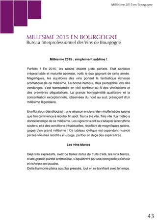43
MILLESIME 2015 EN BOURGOGNE
Bureau Interprofessionnel des Vins de Bourgogne
Millésime 2015 en Bourgogne
Millésime 2015 : simplement sublime !
Parfaits ! En 2015, les raisins étaient juste parfaits. Etat sanitaire
irréprochable et maturité optimale, voilà le duo gagnant de cette année.
Magnifiques, les équilibres des vins portent la fantastique richesse
aromatique de ce millésime. La bonne humeur, déjà perceptible lors des
vendanges, s’est transformée en réél bonheur au fil des vinifications et
des premières dégustations. La grande homogénéité qualitative et la
concentration exceptionnelle, observées du nord au sud, présagent d’un
millésime légendaire.
Une floraison dès début juin, une véraison enclenchée mi-juillet et des raisins
que l’on commence à récolter fin août. Tout a été vite. Très vite ! La météo a
donné le tempo de ce millésime. Les vignerons ont su s’adapter à ce rythme
soutenu et à des conditions inhabituelles, récoltant de magnifiques raisins,
gages d’un grand millésime ! Ce tableau idyllique est cependant nuancé
par les volumes récoltés en rouge, parfois en deçà des espérances.
Les vins blancs
Déjà très expressifs, avec de belles notes de fruits d’été, les vins blancs,
d’une grande pureté aromatique, s’équilibrent par une incroyable fraîcheur
et richesse en bouche.
Cette harmonie plaira aux plus pressés, tout en se bonifiant avec le temps.
 