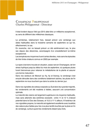 47
Millésime 2015 en Champagne - Philipponnat
Il était évident depuis l’été que 2015 allait être un millésime exceptionnel,
au sens de différent des millésimes classiques.
Le printemps, relativement frais, laissait prévoir une vendange aux
dates habituelles dans la troisième semaine de septembre ce qui fut,
effectivement, le cas.
En revanche, rien ne laissait prévoir un été extrêmement sec, le plus
sec depuis des décennies, accompagné d’un ensoleillement lui-même
exceptionnel.
Les températures moyennes furent certes élevées, mais sans les épisodes
de très fortes chaleurs connus en 2003 par exemple.
La vigne s’est donc trouvée en situation, assez rare en Champagne, de fort
stress hydrique jusqu’au début du mois de septembre, où quelques pluies
furent bienvenues pour relancer le métabolisme de la plante et assurer
une bonne maturation.
Dans nos secteurs de Mareuil sur Ay, Ay et Avenay, la vendange s’est
ensuite déroulée dans des conditions totalement sèches, les pluies de fin
septembre ne nous touchant que dans la soirée du dernier jour.
Dans nos vignobles de coteaux exposés au Sud dans leur grande majorité,
les rendements ont été modérés à faibles, assurant une concentration
optimale.
La maturité des raisins est largement supérieure à la moyenne habituelle,
mais sans atteindre des extrêmes excessifs : entre 11 et 12 % d’alcool
potentiel dans le Clos des Goisses, et 10,5 à 11 % ailleurs. A l’extérieur de
nos vignobles propres, la maturité est également excellente avec toutefois
des valeurs plus faibles pour les crus plus tardifs touchés par la pluie en fin
de vendange, surtout quand les rendements étaient plus forts.
Champagne Philipponnat
Charles Philipponnat - Directeur
 