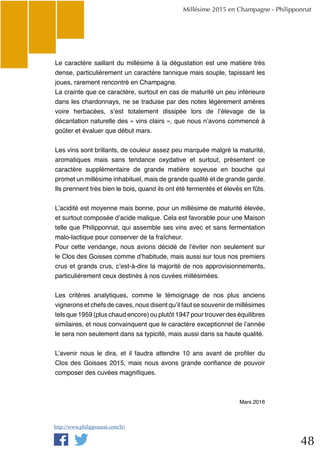 48
Le caractère saillant du millésime à la dégustation est une matière très
dense, particulièrement un caractère tannique mais souple, tapissant les
joues, rarement rencontré en Champagne.
La crainte que ce caractère, surtout en cas de maturité un peu inférieure
dans les chardonnays, ne se traduise par des notes légèrement amères
voire herbacées, s’est totalement dissipée lors de l’élevage de la
décantation naturelle des « vins clairs », que nous n’avons commencé à
goûter et évaluer que début mars.
Les vins sont brillants, de couleur assez peu marquée malgré la maturité,
aromatiques mais sans tendance oxydative et surtout, présentent ce
caractère supplémentaire de grande matière soyeuse en bouche qui
promet un millésime inhabituel, mais de grande qualité et de grande garde.
Ils prennent très bien le bois, quand ils ont été fermentés et élevés en fûts.
L’acidité est moyenne mais bonne, pour un millésime de maturité élevée,
et surtout composée d’acide malique. Cela est favorable pour une Maison
telle que Philipponnat, qui assemble ses vins avec et sans fermentation
malo-lactique pour conserver de la fraîcheur.
Pour cette vendange, nous avions décidé de l’éviter non seulement sur
le Clos des Goisses comme d’habitude, mais aussi sur tous nos premiers
crus et grands crus, c’est-à-dire la majorité de nos approvisionnements,
particulièrement ceux destinés à nos cuvées millésimées.
Les critères analytiques, comme le témoignage de nos plus anciens
vignerons et chefs de caves, nous disent qu’il faut se souvenir de millésimes
tels que 1959 (plus chaud encore) ou plutôt 1947 pour trouver des équilibres
similaires, et nous convainquent que le caractère exceptionnel de l’année
le sera non seulement dans sa typicité, mais aussi dans sa haute qualité.
L’avenir nous le dira, et il faudra attendre 10 ans avant de profiter du
Clos des Goisses 2015, mais nous avons grande confiance de pouvoir
composer des cuvées magnifiques.
Mars 2016
Millésime 2015 en Champagne - Philipponnat
http://www.philipponnat.com/fr/
 