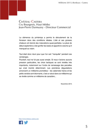 5
Millésime 2015 à Bordeaux - Castera
Château Castera
Cru Bourgeois, Haut Médoc
Jean-Pierre Darmuzey - Directeur Commercial
La clémence du printemps a permis le déroulement de la
floraison dans des conditions idéales. L’été et ses grosses
chaleurs ont donné des maturations quasi-parfaites. La pluie de
début septembre a fait gonfler les baies et apporté le volume qu’il
manquait au raisin.
Tout était donc réuni pour que l’on soit ‘’tranquille’’ pendant ces
vendanges.
Pourtant, tout ne fut pas aussi simple. Si nous n’avions aucune
pression particulière, les choix tactiques se sont révélés très
importants, notamment sur l’ordre de ramassage des parcelles
qui s’est montré déterminant.  Les premières dégustations
annoncent un millésime prometteur : les cabernets francs et les
petits verdots sont étonnants, c’est un atout dans ce millésime qui
se révèle comme un millésime de caractère...
Novembre 2015
http://www.chateau-castera.com
 