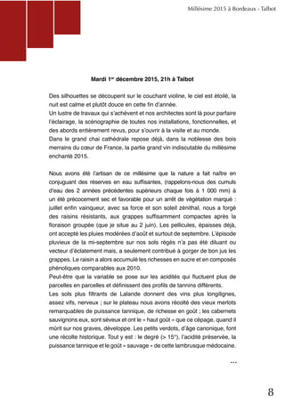 8
Millésime 2015 à Bordeaux - Talbot
					
Des silhouettes se découpent sur le couchant violine, le ciel est étoilé, la
nuit est calme et plutôt douce en cette fin d’année.
Un lustre de travaux qui s’achèvent et nos architectes sont là pour parfaire
l’éclairage, la scénographie de toutes nos installations, fonctionnelles, et
des abords entièrement revus, pour s’ouvrir à la visite et au monde.
Dans le grand chai cathédrale repose déjà, dans la noblesse des bois
merrains du cœur de France, la partie grand vin indiscutable du millésime
enchanté 2015.
Nous avons été l’artisan de ce millésime que la nature a fait naître en
conjuguant des réserves en eau suffisantes, (rappelons-nous des cumuls
d’eau des 2 années précédentes supérieurs chaque fois à 1 000 mm) à
un été précocement sec et favorable pour un arrêt de végétation marqué :
juillet enfin vainqueur, avec sa force et son soleil zénithal, nous a forgé
des raisins résistants, aux grappes suffisamment compactes après la
floraison groupée (que je situe au 2 juin). Les pellicules, épaisses déjà,
ont accepté les pluies modérées d’août et surtout de septembre. L’épisode
pluvieux de la mi-septembre sur nos sols régés n’a pas été diluant ou
vecteur d’éclatement mais, a seulement contribué à gorger de bon jus les
grappes. Le raisin a alors accumulé les richesses en sucre et en composés
phénoliques comparables aux 2010.
Peut-être que la variable se pose sur les acidités qui fluctuent plus de
parcelles en parcelles et définissent des profils de tannins différents.
Les sols plus filtrants de Lalande donnent des vins plus longilignes,
assez vifs, nerveux ; sur le plateau nous avons récolté des vieux merlots
remarquables de puissance tannique, de richesse en goût ; les cabernets
sauvignons eux, sont séveux et ont le « haut goût » que ce cépage, quand il
mûrit sur nos graves, développe. Les petits verdots, d’âge canonique, font
une récolte historique. Tout y est : le degré (> 15°), l’acidité préservée, la
puissance tannique et le goût « sauvage » de cette lambrusque médocaine.
			
Mardi 1er
décembre 2015, 21h à Talbot
...
 