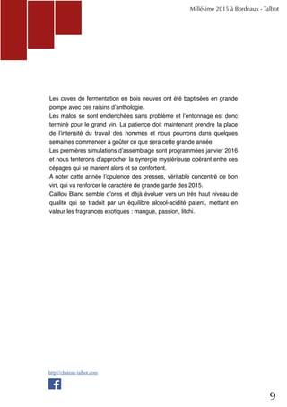9
Les cuves de fermentation en bois neuves ont été baptisées en grande
pompe avec ces raisins d’anthologie.
Les malos se sont enclenchées sans problème et l’entonnage est donc
terminé pour le grand vin. La patience doit maintenant prendre la place
de l’intensité du travail des hommes et nous pourrons dans quelques
semaines commencer à goûter ce que sera cette grande année.
Les premières simulations d’assemblage sont programmées janvier 2016
et nous tenterons d’approcher la synergie mystérieuse opérant entre ces
cépages qui se marient alors et se confortent.
A noter cette année l’opulence des presses, véritable concentré de bon
vin, qui va renforcer le caractère de grande garde des 2015.
Caillou Blanc semble d’ores et déjà évoluer vers un très haut niveau de
qualité qui se traduit par un équilibre alcool-acidité patent, mettant en
valeur les fragrances exotiques : mangue, passion, litchi.
Millésime 2015 à Bordeaux - Talbot
http://chateau-talbot.com
 