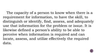 The capacity of a person to know when there is a
requirement for information, to have the skill, to
distinguish or identify, find, assess, and adequately
use that information for the problem or issue. It is
likewise defined a person’s ability to be able to
perceive when information is required and can
locate, assess, and utilize effectively the required
data.
 