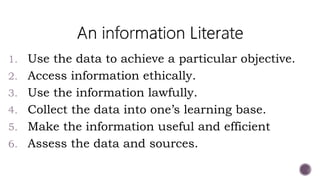 1. Use the data to achieve a particular objective.
2. Access information ethically.
3. Use the information lawfully.
4. Collect the data into one’s learning base.
5. Make the information useful and efficient
6. Assess the data and sources.
 