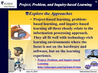 12
Project, Problem, and Inquiry-based Learning
Explore the Approaches
• Project-based learning, problem-
based learning, and inquiry-based
learning all three closely relate to the
information processing approach.
They all fit well with technology-rich
learning environments where the
focus is not on the hardware and
software, but on the learning
experience.
• Project, Problem, and Inquiry-based
Learning
http://eduscapes.com/tap/topic43.htm
June 16, 2014 Information Literacy
 