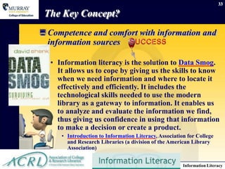 June 16, 2014 Information Literacy
33
The Key Concept?
Competence and comfort with information and
information sources
• Information literacy is the solution to Data Smog.
It allows us to cope by giving us the skills to know
when we need information and where to locate it
effectively and efficiently. It includes the
technological skills needed to use the modern
library as a gateway to information. It enables us
to analyze and evaluate the information we find,
thus giving us confidence in using that information
to make a decision or create a product.
• Introduction to Information Literacy, Association for College
and Research Libraries (a division of the American Library
Association)
 