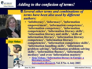 9
Adding to the confusion of terms!
Several other terms and combinations of
terms have been also used by different
authors:
• ‘infoliteracy’, ‘informacy’, ‘information
empowerment’, ‘information competence’,
‘information competency’, ‘information
competencies’, ‘information literacy skills’,
‘information literacy and skills’, ‘skills of
information literacy’, ‘information literacy
competence’, ‘information literacy
competencies’, ‘information competence skills’,
‘information handling skills’, ‘information
problem solving’, ‘information problem solving
skills’, ‘information fluency’, ‘information
mediacy’ and even ‘information mastery’
• Sirje Virkus: “Information literacy in Europe: a
literature review”
Information Research, Vol. 8 No. 4, July 2003
Sirje Virkus
June 16, 2014 Information Literacy
 